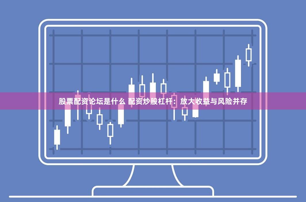 股票配资论坛是什么 配资炒股杠杆:放大收益与风险并存