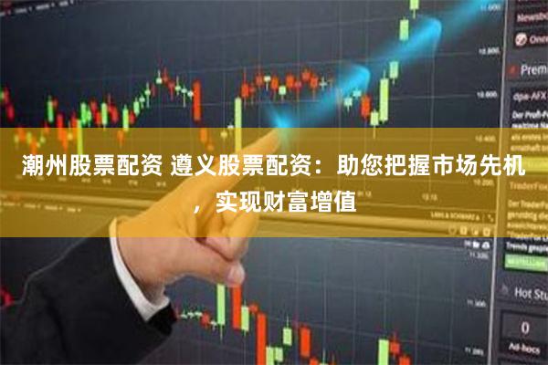 潮州股票配资 遵义股票配资：助您把握市场先机，实现财富增值